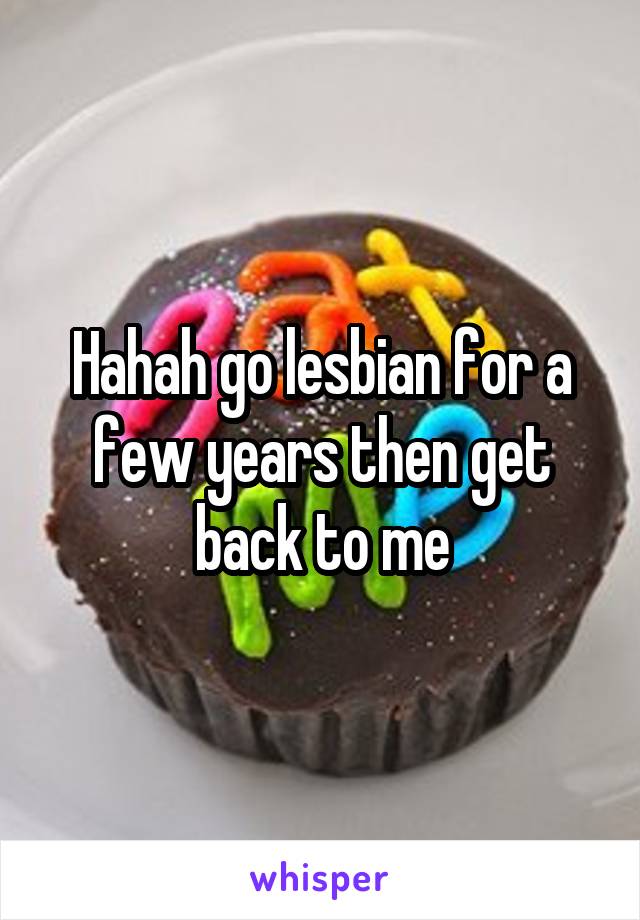 Hahah go lesbian for a few years then get back to me