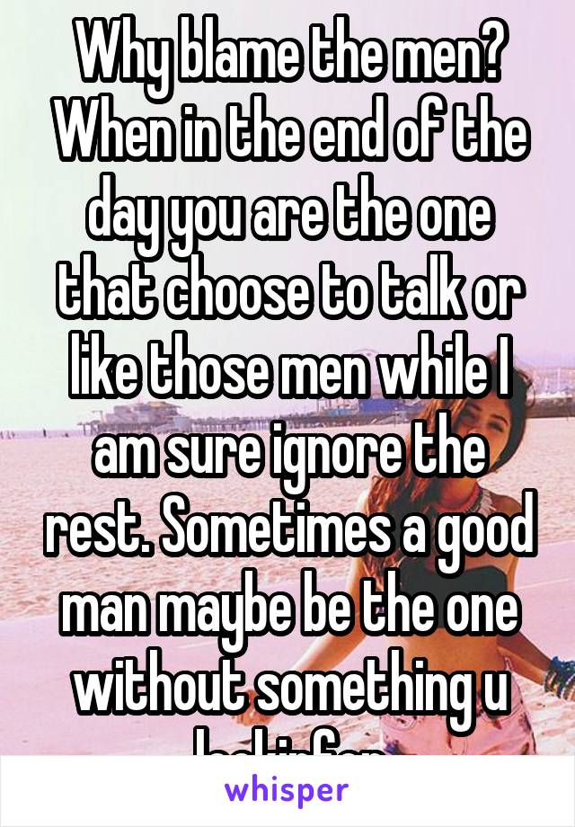 Why blame the men? When in the end of the day you are the one that choose to talk or like those men while I am sure ignore the rest. Sometimes a good man maybe be the one without something u lookinfor