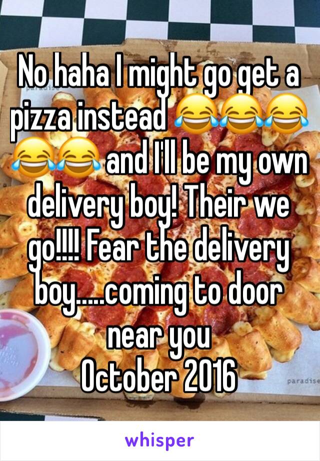 No haha I might go get a pizza instead 😂😂😂😂😂 and I'll be my own delivery boy! Their we go!!!! Fear the delivery boy.....coming to door near you
October 2016