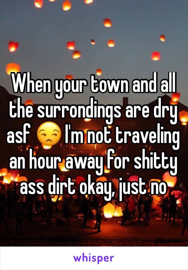 When your town and all the surrondings are dry asf 😒 I'm not traveling an hour away for shitty ass dirt okay, just no