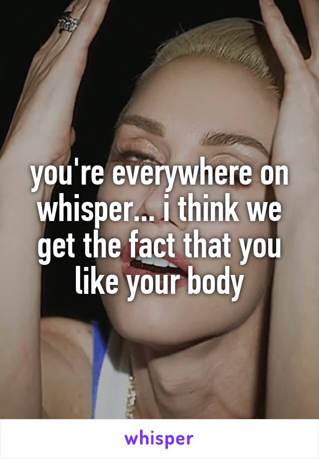 you're everywhere on whisper... i think we get the fact that you like your body