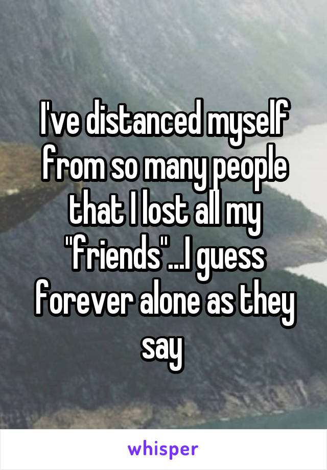 I've distanced myself from so many people that I lost all my "friends"...I guess forever alone as they say 