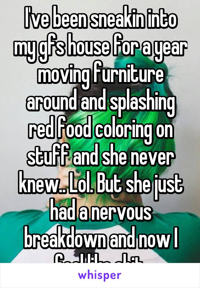 I've been sneakin into my gfs house for a year moving furniture around and splashing red food coloring on stuff and she never knew.. Lol. But she just had a nervous breakdown and now I feel like shit 