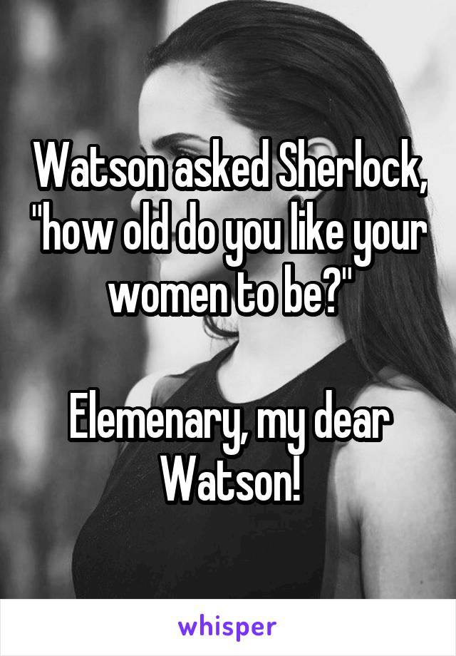 Watson asked Sherlock, "how old do you like your women to be?"

Elemenary, my dear Watson!
