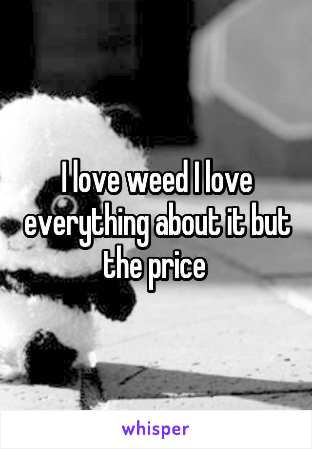 I love weed I love everything about it but the price 