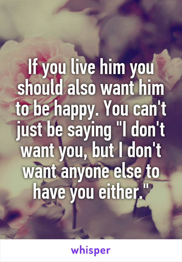 If you live him you should also want him to be happy. You can't just be saying "I don't want you, but I don't want anyone else to have you either."