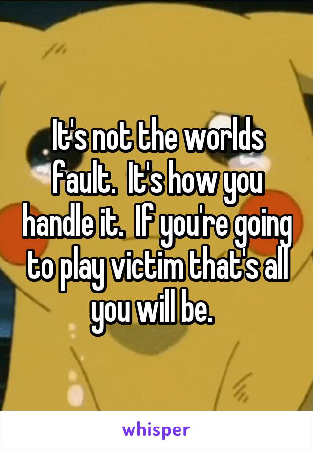 It's not the worlds fault.  It's how you handle it.  If you're going to play victim that's all you will be.  