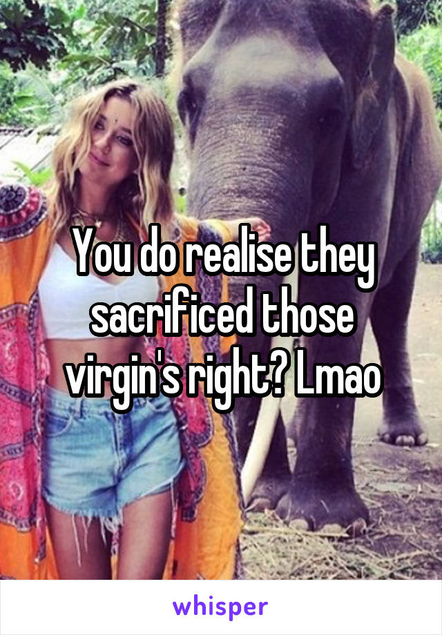 You do realise they sacrificed those virgin's right? Lmao