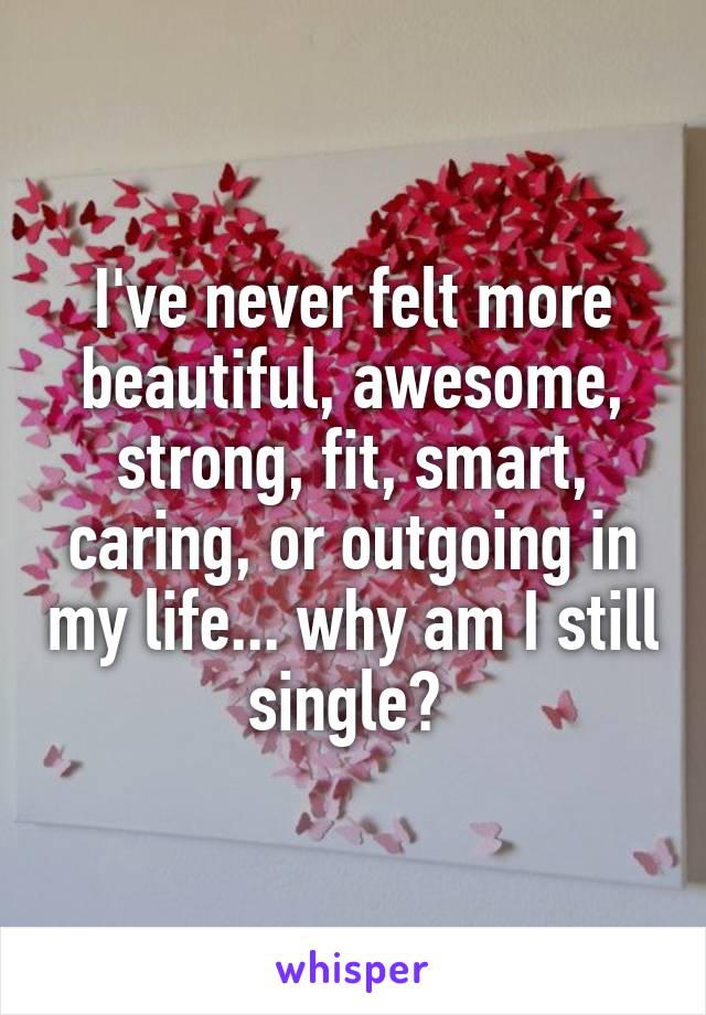 I've never felt more beautiful, awesome, strong, fit, smart, caring, or outgoing in my life... why am I still single? 