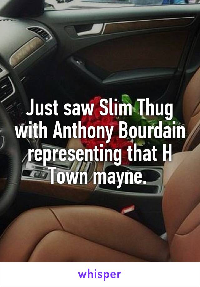 Just saw Slim Thug with Anthony Bourdain representing that H Town mayne. 