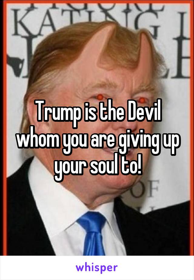 Trump is the Devil whom you are giving up your soul to!