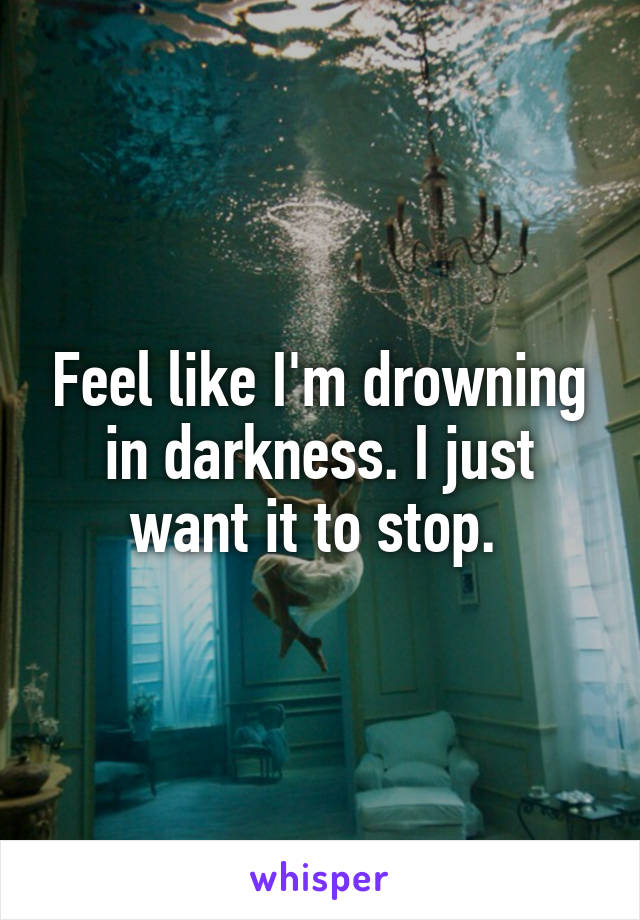 Feel like I'm drowning in darkness. I just want it to stop. 