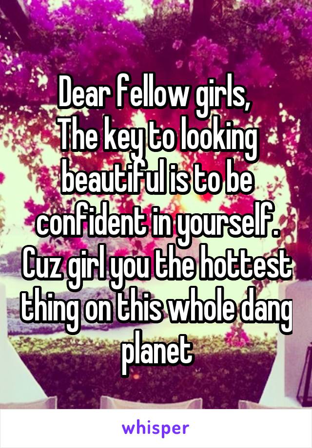 Dear fellow girls, 
The key to looking beautiful is to be confident in yourself. Cuz girl you the hottest thing on this whole dang planet