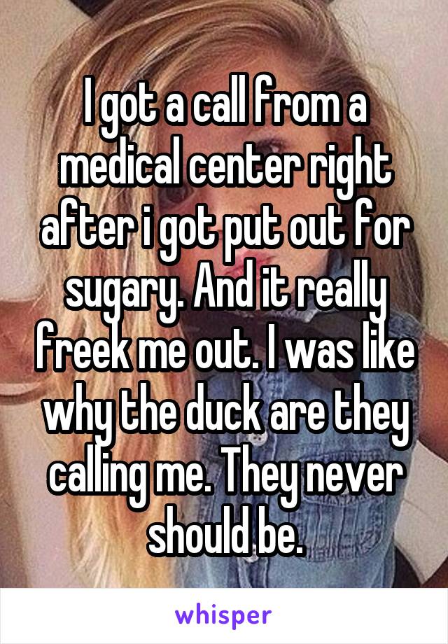 I got a call from a medical center right after i got put out for sugary. And it really freek me out. I was like why the duck are they calling me. They never should be.