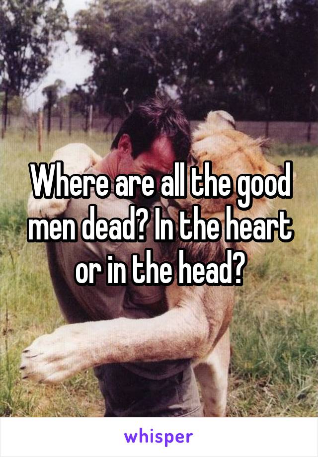 Where are all the good men dead? In the heart or in the head?