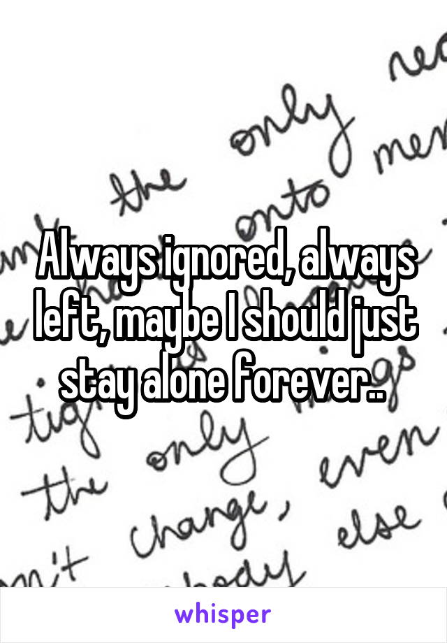 Always ignored, always left, maybe I should just stay alone forever.. 