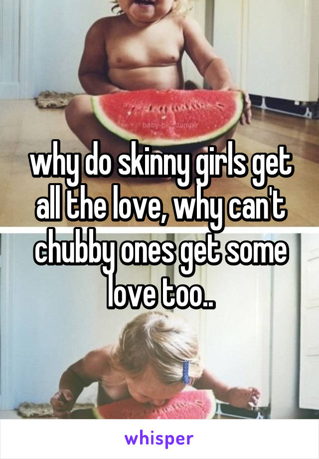 why do skinny girls get all the love, why can't chubby ones get some love too..