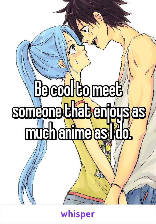 Be cool to meet someone that enjoys as much anime as I do.