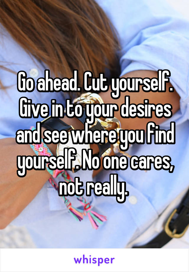 Go ahead. Cut yourself. Give in to your desires and see where you find yourself. No one cares, not really. 