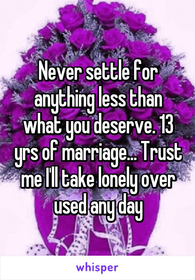 Never settle for anything less than what you deserve. 13 yrs of marriage... Trust me I'll take lonely over used any day