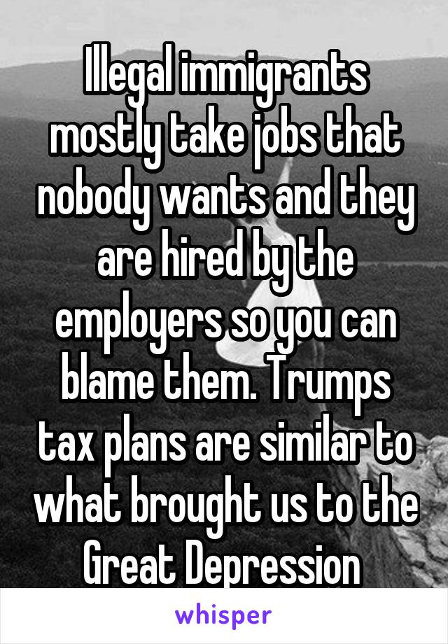 Illegal immigrants mostly take jobs that nobody wants and they are hired by the employers so you can blame them. Trumps tax plans are similar to what brought us to the Great Depression 