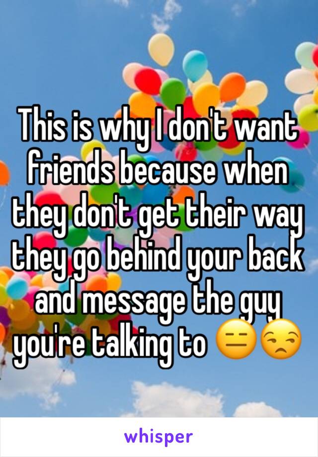 This is why I don't want friends because when they don't get their way they go behind your back and message the guy you're talking to 😑😒