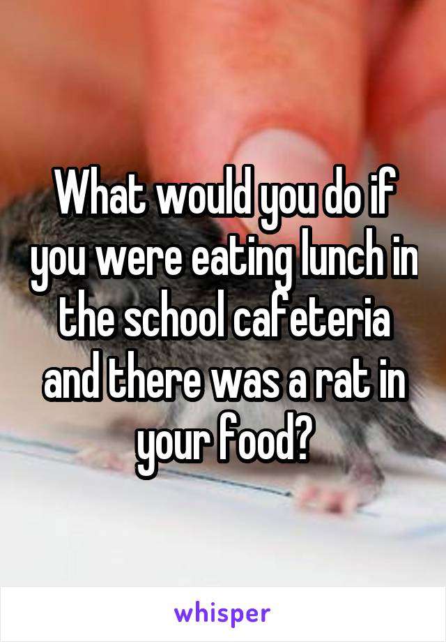 What would you do if you were eating lunch in the school cafeteria and there was a rat in your food?