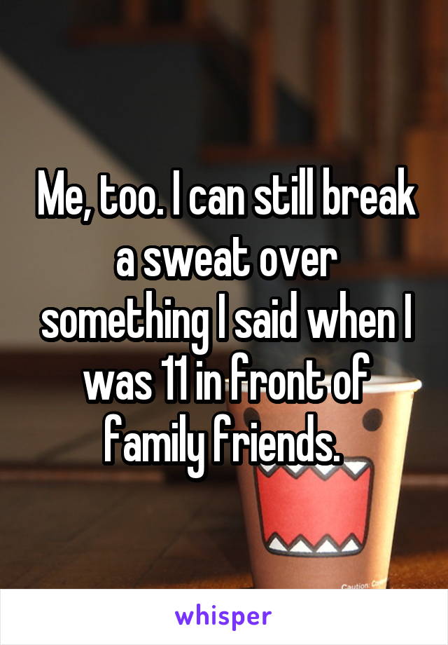 Me, too. I can still break a sweat over something I said when I was 11 in front of family friends. 