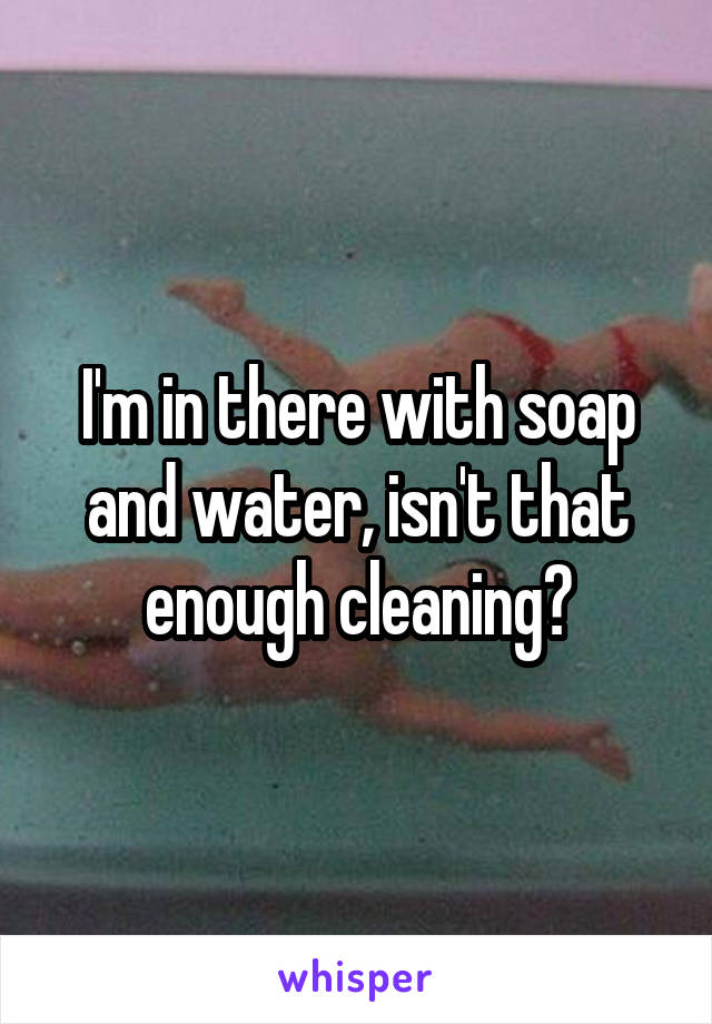 I'm in there with soap and water, isn't that enough cleaning?