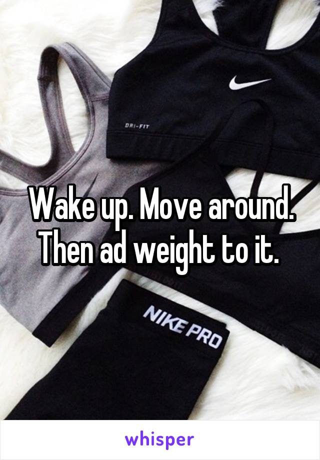 Wake up. Move around. Then ad weight to it. 