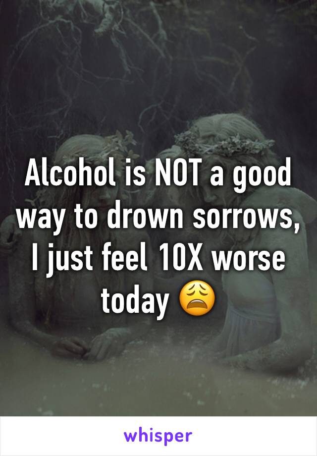 Alcohol is NOT a good way to drown sorrows, I just feel 10X worse today 😩
