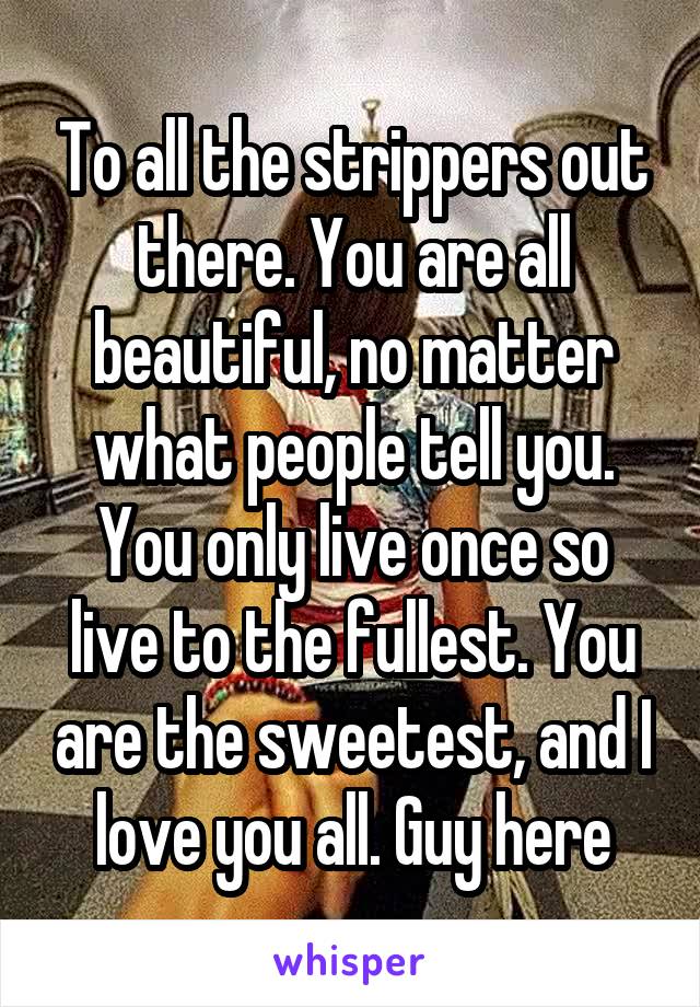 To all the strippers out there. You are all beautiful, no matter what people tell you. You only live once so live to the fullest. You are the sweetest, and I love you all. Guy here