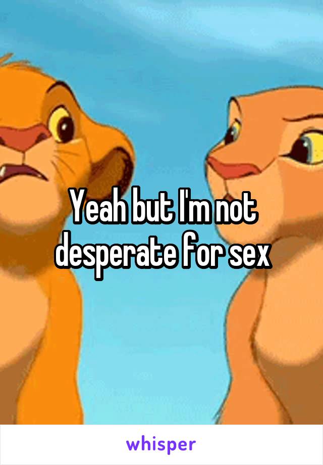 Yeah but I'm not desperate for sex