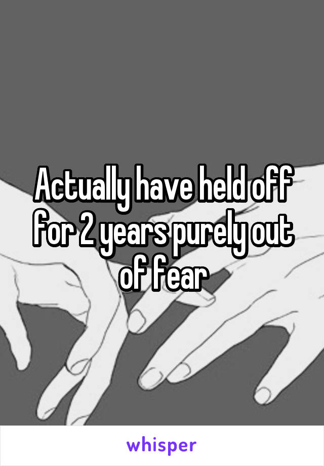 Actually have held off for 2 years purely out of fear