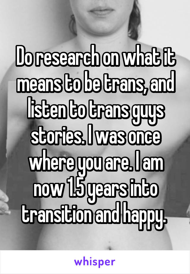 Do research on what it means to be trans, and listen to trans guys stories. I was once where you are. I am now 1.5 years into transition and happy. 