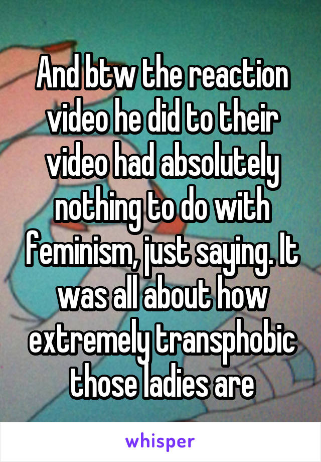 And btw the reaction video he did to their video had absolutely nothing to do with feminism, just saying. It was all about how extremely transphobic those ladies are