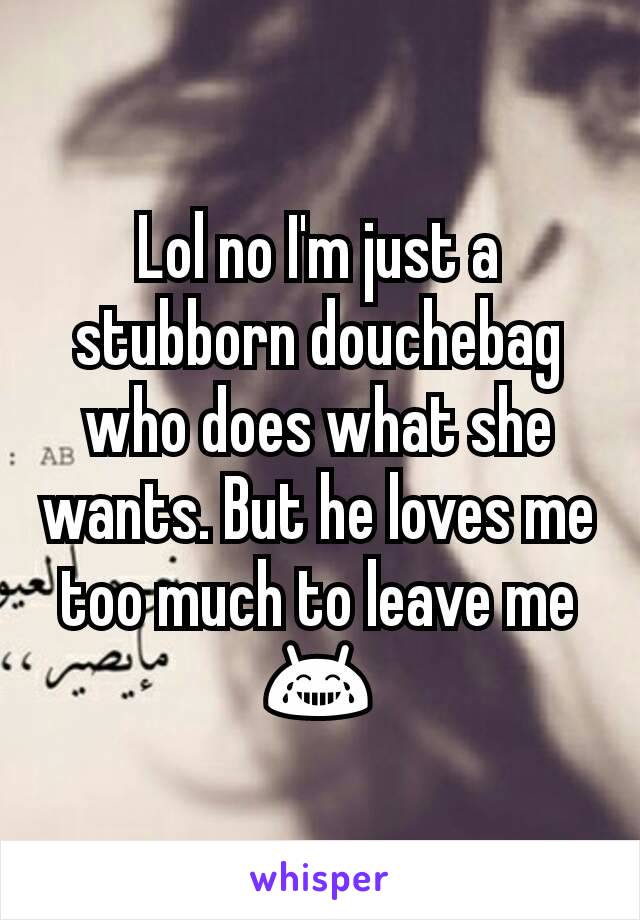 Lol no I'm just a stubborn douchebag who does what she wants. But he loves me too much to leave me 😂
