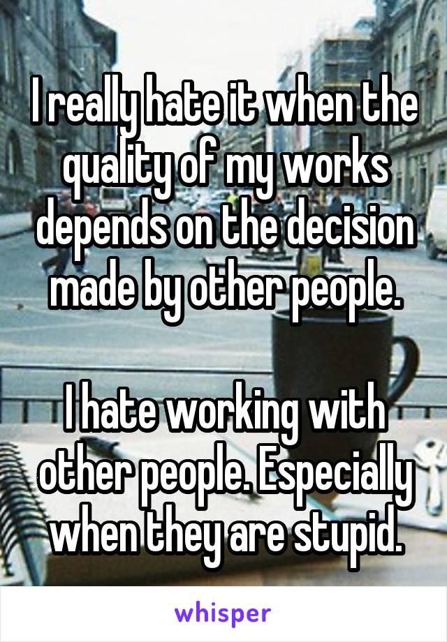 I really hate it when the quality of my works depends on the decision made by other people.

I hate working with other people. Especially when they are stupid.