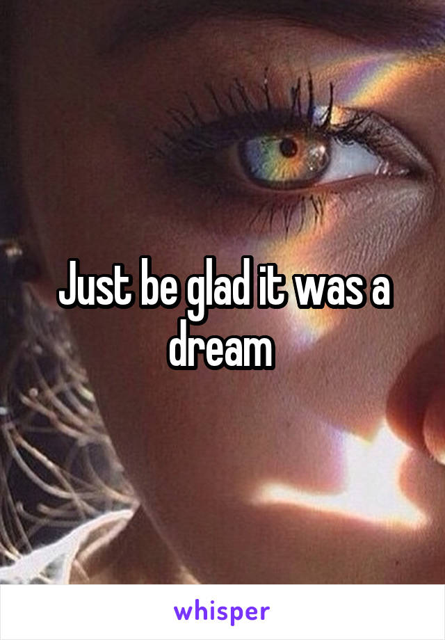 Just be glad it was a dream 