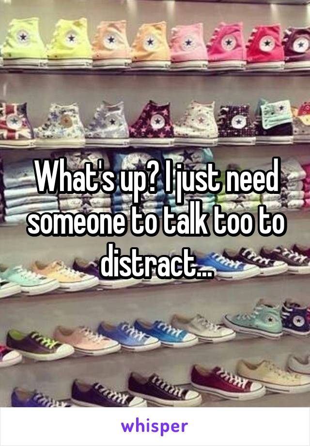 What's up? I just need someone to talk too to distract...