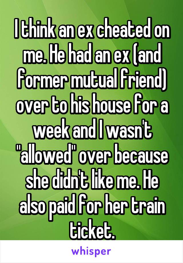 I think an ex cheated on me. He had an ex (and former mutual friend) over to his house for a week and I wasn't "allowed" over because she didn't like me. He also paid for her train ticket.