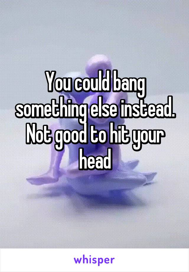 You could bang something else instead. Not good to hit your head
