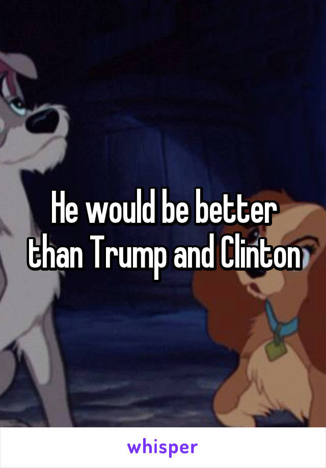 He would be better than Trump and Clinton