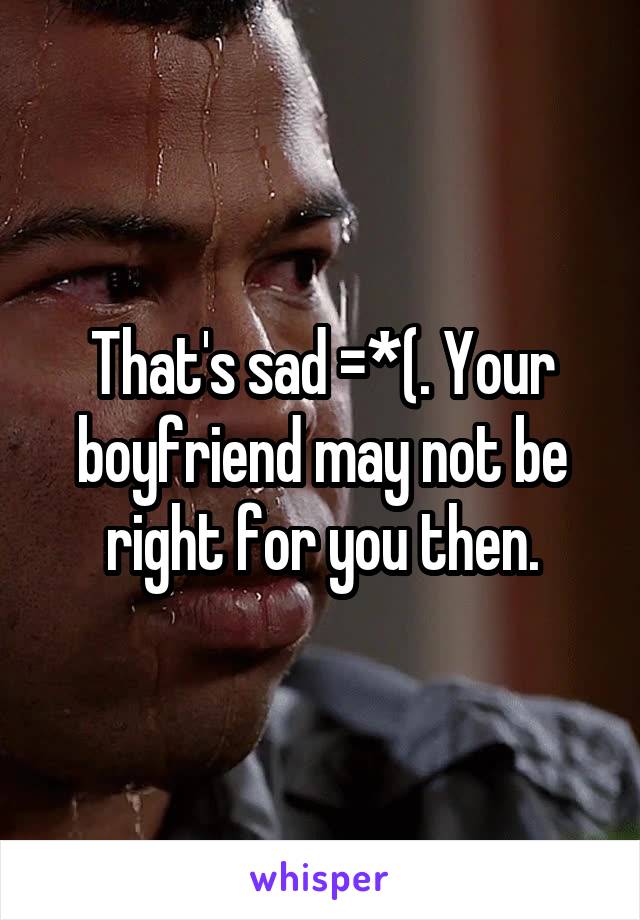 That's sad =*(. Your boyfriend may not be right for you then.