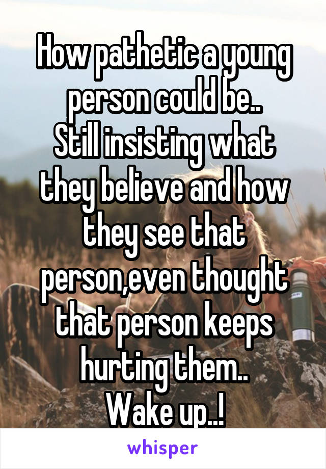 How pathetic a young person could be..
Still insisting what they believe and how they see that person,even thought that person keeps hurting them..
Wake up..!