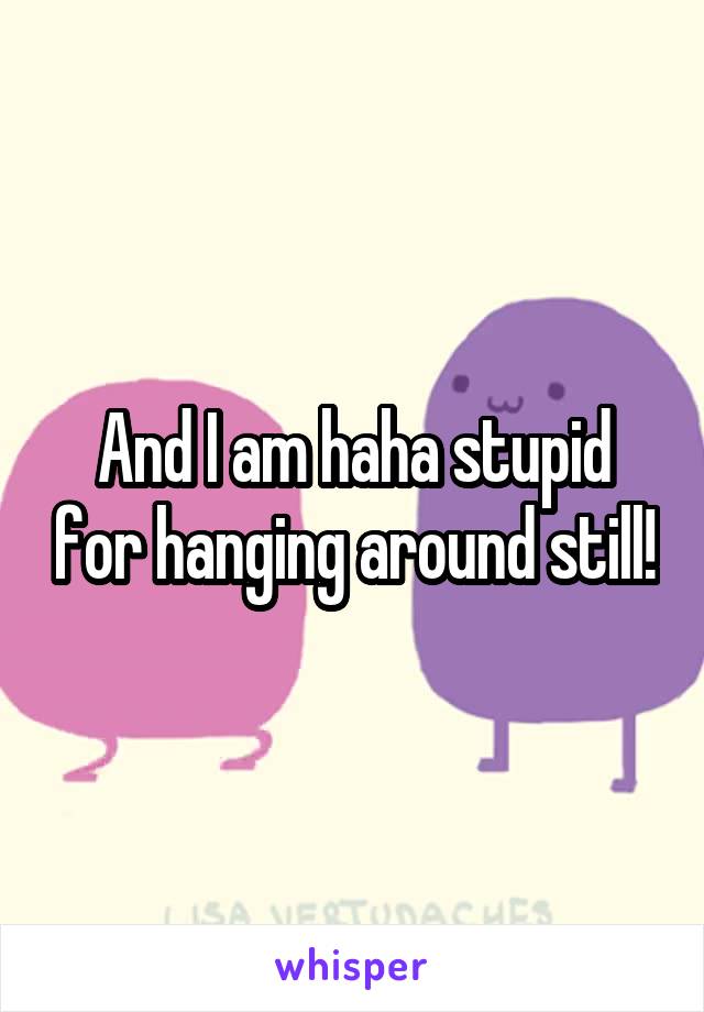 And I am haha stupid for hanging around still!