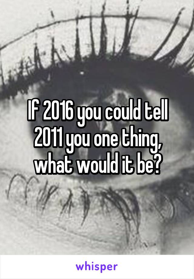 If 2016 you could tell 2011 you one thing, what would it be?