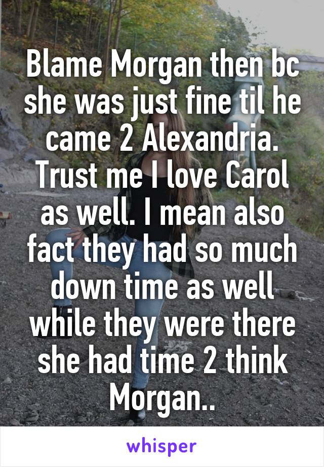 Blame Morgan then bc she was just fine til he came 2 Alexandria. Trust me I love Carol as well. I mean also fact they had so much down time as well while they were there she had time 2 think Morgan..