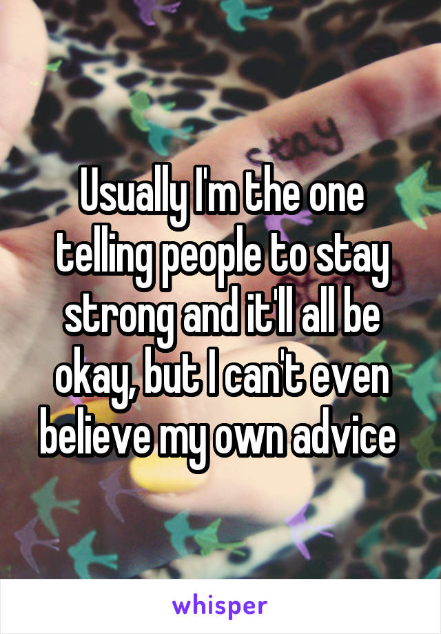 Usually I'm the one telling people to stay strong and it'll all be okay, but I can't even believe my own advice 