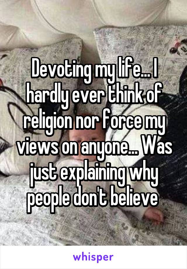 Devoting my life... I hardly ever think of religion nor force my views on anyone... Was just explaining why people don't believe 